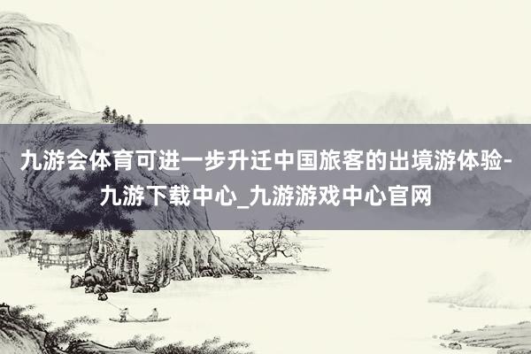 九游会体育可进一步升迁中国旅客的出境游体验-九游下载中心_九游游戏中心官网