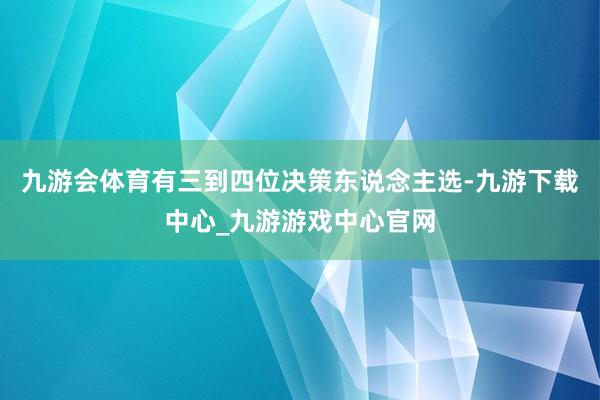 九游会体育有三到四位决策东说念主选-九游下载中心_九游游戏中心官网