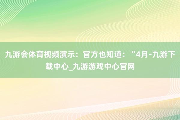 九游会体育视频演示：官方也知道：“4月-九游下载中心_九游游戏中心官网