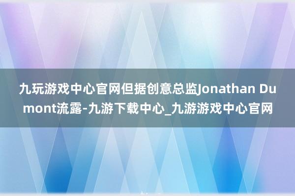 九玩游戏中心官网但据创意总监Jonathan Dumont流露-九游下载中心_九游游戏中心官网