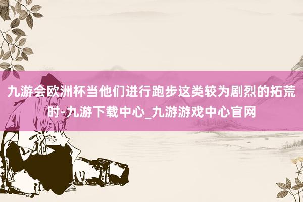 九游会欧洲杯当他们进行跑步这类较为剧烈的拓荒时-九游下载中心_九游游戏中心官网