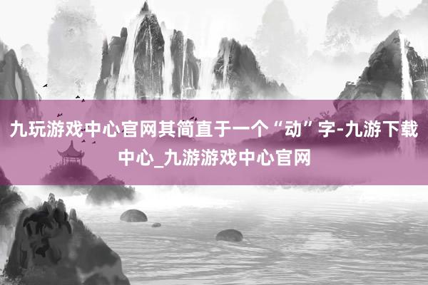 九玩游戏中心官网其简直于一个“动”字-九游下载中心_九游游戏中心官网