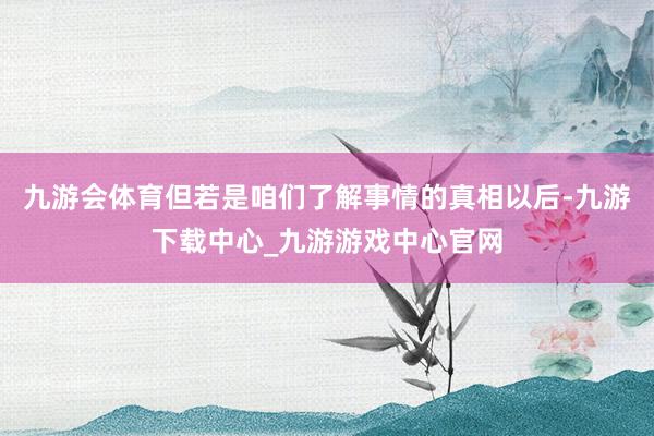 九游会体育但若是咱们了解事情的真相以后-九游下载中心_九游游戏中心官网