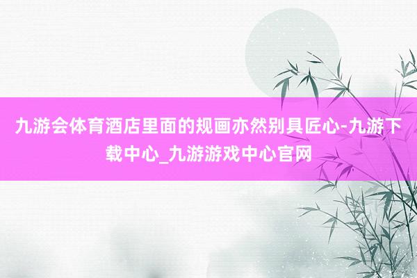 九游会体育酒店里面的规画亦然别具匠心-九游下载中心_九游游戏中心官网