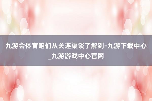 九游会体育咱们从关连渠谈了解到-九游下载中心_九游游戏中心官网