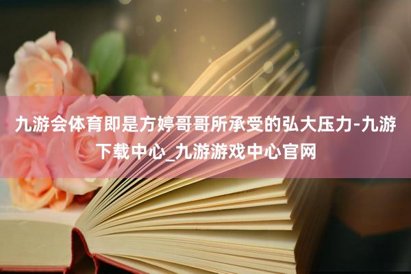 九游会体育即是方婷哥哥所承受的弘大压力-九游下载中心_九游游戏中心官网