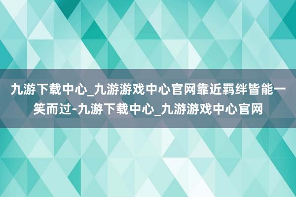 九游下载中心_九游游戏中心官网靠近羁绊皆能一笑而过-九游下载中心_九游游戏中心官网
