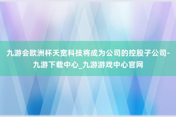 九游会欧洲杯天宽科技将成为公司的控股子公司-九游下载中心_九游游戏中心官网