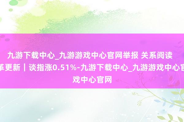 九游下载中心_九游游戏中心官网举报 关系阅读  改革更新｜谈指涨0.51%-九游下载中心_九游游戏中心官网