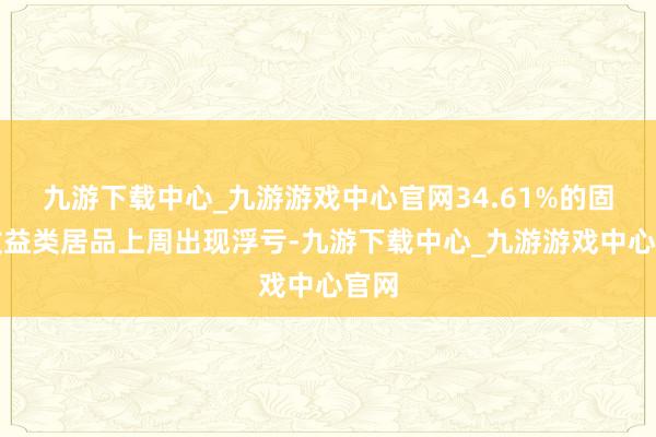 九游下载中心_九游游戏中心官网34.61%的固定收益类居品上周出现浮亏-九游下载中心_九游游戏中心官网