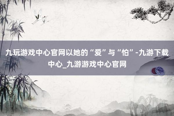 九玩游戏中心官网以她的“爱”与“怕”-九游下载中心_九游游戏中心官网