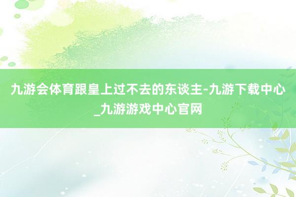 九游会体育跟皇上过不去的东谈主-九游下载中心_九游游戏中心官网