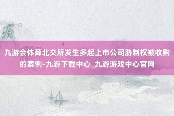 九游会体育北交所发生多起上市公司胁制权被收购的案例-九游下载中心_九游游戏中心官网