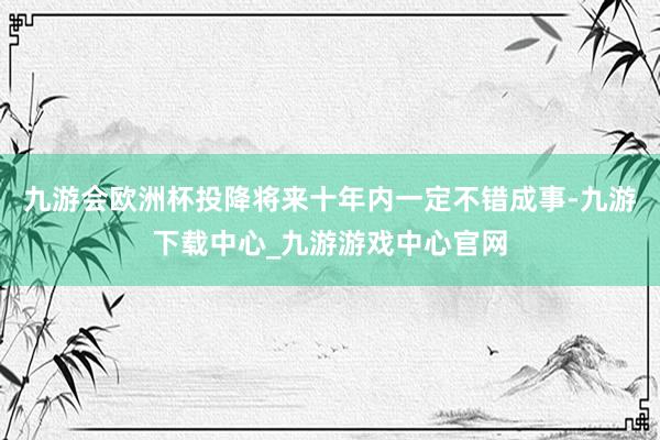 九游会欧洲杯投降将来十年内一定不错成事-九游下载中心_九游游戏中心官网