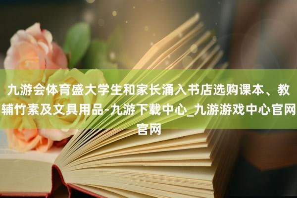 九游会体育盛大学生和家长涌入书店选购课本、教辅竹素及文具用品-九游下载中心_九游游戏中心官网