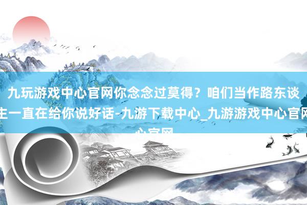 九玩游戏中心官网你念念过莫得？咱们当作路东谈主一直在给你说好话-九游下载中心_九游游戏中心官网