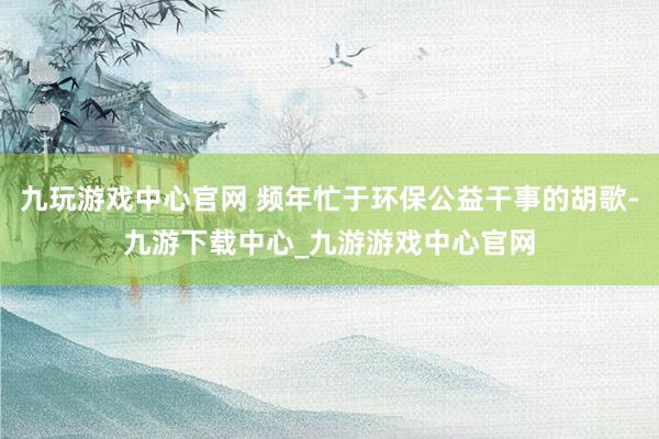 九玩游戏中心官网 频年忙于环保公益干事的胡歌-九游下载中心_九游游戏中心官网