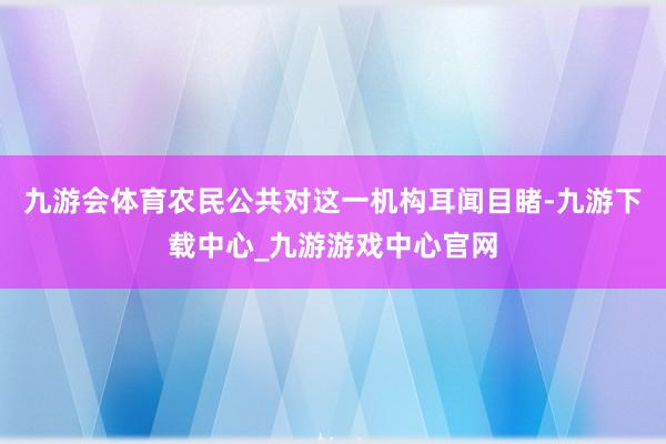九游会体育农民公共对这一机构耳闻目睹-九游下载中心_九游游戏中心官网