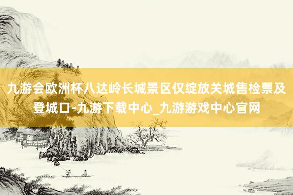 九游会欧洲杯八达岭长城景区仅绽放关城售检票及登城口-九游下载中心_九游游戏中心官网