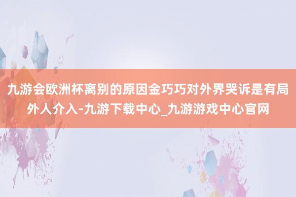 九游会欧洲杯离别的原因金巧巧对外界哭诉是有局外人介入-九游下载中心_九游游戏中心官网