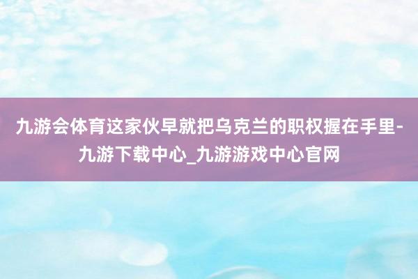 九游会体育这家伙早就把乌克兰的职权握在手里-九游下载中心_九游游戏中心官网