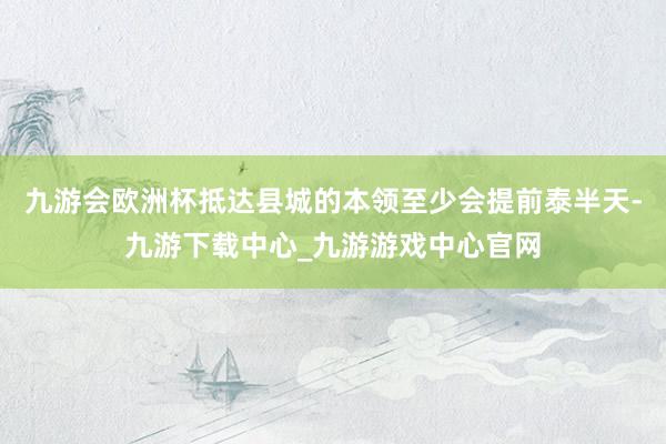 九游会欧洲杯抵达县城的本领至少会提前泰半天-九游下载中心_九游游戏中心官网