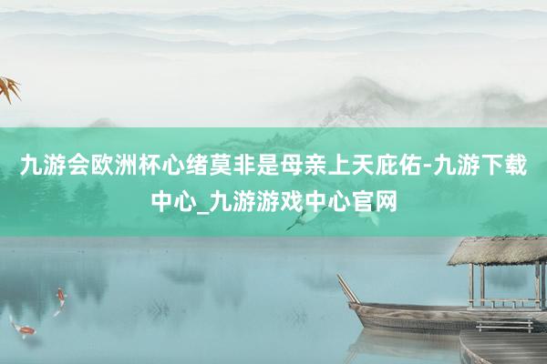 九游会欧洲杯心绪莫非是母亲上天庇佑-九游下载中心_九游游戏中心官网