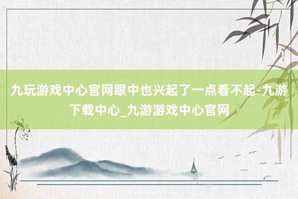 九玩游戏中心官网眼中也兴起了一点看不起-九游下载中心_九游游戏中心官网