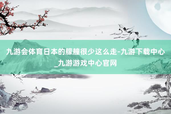 九游会体育日本的艨艟很少这么走-九游下载中心_九游游戏中心官网