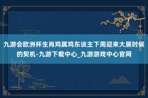 九游会欧洲杯生肖鸡属鸡东谈主下周迎来大展时候的契机-九游下载中心_九游游戏中心官网