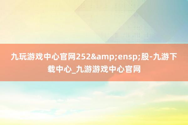 九玩游戏中心官网252 股-九游下载中心_九游游戏中心官网