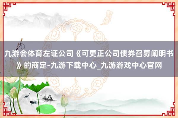 九游会体育左证公司《可更正公司债券召募阐明书》的商定-九游下载中心_九游游戏中心官网