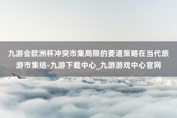 九游会欧洲杯冲突市集局限的要道策略　　在当代旅游市集结-九游下载中心_九游游戏中心官网