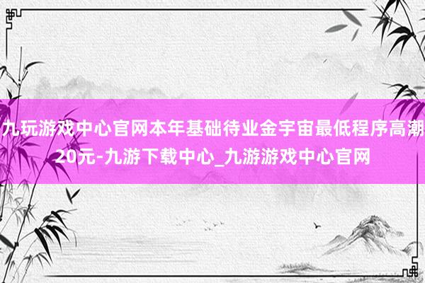 九玩游戏中心官网本年基础待业金宇宙最低程序高潮20元-九游下载中心_九游游戏中心官网