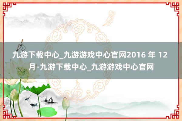 九游下载中心_九游游戏中心官网2016 年 12 月-九游下载中心_九游游戏中心官网