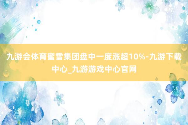 九游会体育蜜雪集团盘中一度涨超10%-九游下载中心_九游游戏中心官网