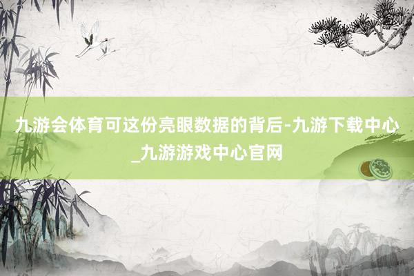 九游会体育可这份亮眼数据的背后-九游下载中心_九游游戏中心官网