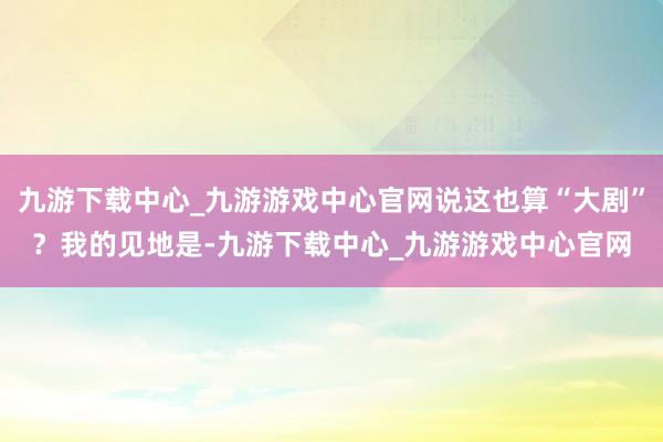 九游下载中心_九游游戏中心官网说这也算“大剧”？我的见地是-九游下载中心_九游游戏中心官网