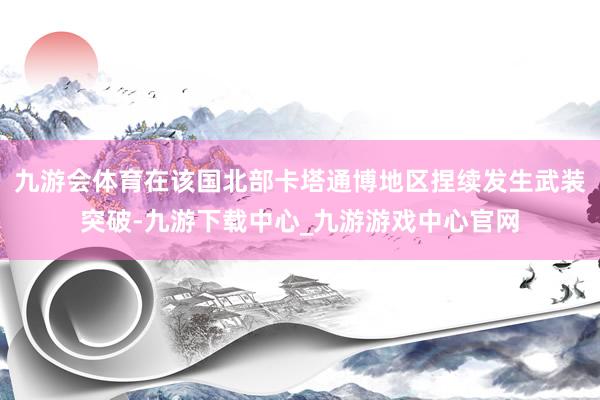 九游会体育在该国北部卡塔通博地区捏续发生武装突破-九游下载中心_九游游戏中心官网