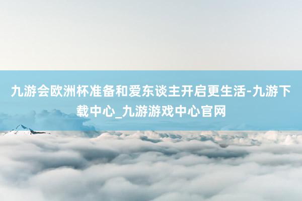 九游会欧洲杯准备和爱东谈主开启更生活-九游下载中心_九游游戏中心官网
