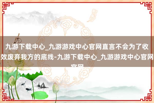 九游下载中心_九游游戏中心官网直言不会为了收效废弃我方的底线-九游下载中心_九游游戏中心官网