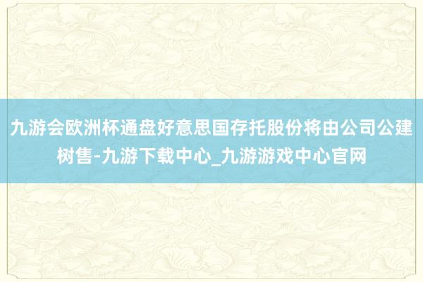 九游会欧洲杯通盘好意思国存托股份将由公司公建树售-九游下载中心_九游游戏中心官网