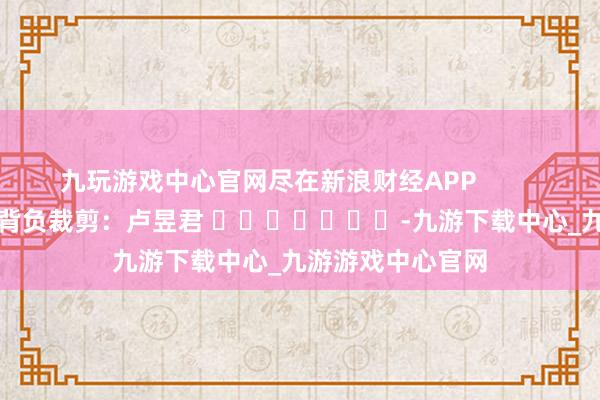 九玩游戏中心官网尽在新浪财经APP            						背负裁剪：卢昱君 							-九游下载中心_九游游戏中心官网
