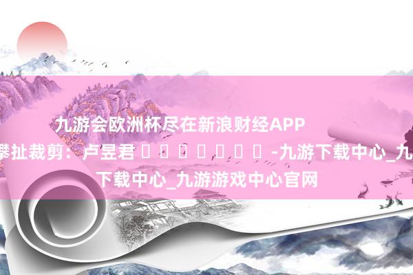九游会欧洲杯尽在新浪财经APP            						攀扯裁剪：卢昱君 							-九游下载中心_九游游戏中心官网