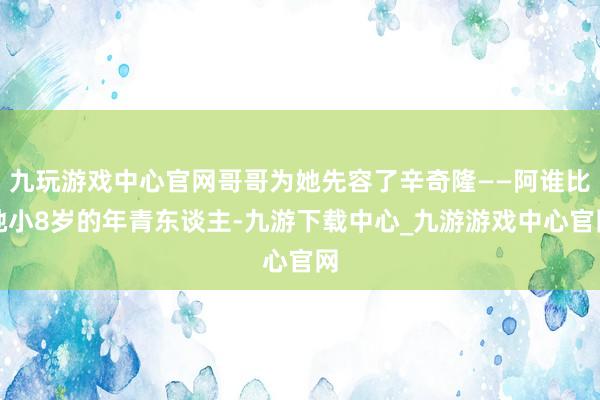九玩游戏中心官网哥哥为她先容了辛奇隆——阿谁比她小8岁的年青东谈主-九游下载中心_九游游戏中心官网