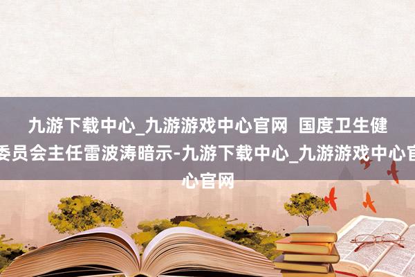 九游下载中心_九游游戏中心官网  　　国度卫生健康委员会主任雷波涛暗示-九游下载中心_九游游戏中心官网