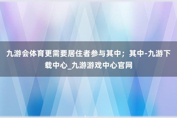 九游会体育更需要居住者参与其中；其中-九游下载中心_九游游戏中心官网