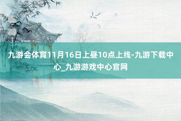 九游会体育11月16日上昼10点上线-九游下载中心_九游游戏中心官网