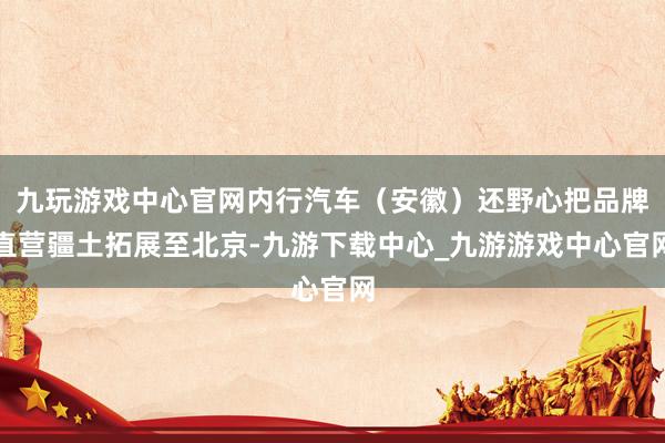 九玩游戏中心官网内行汽车（安徽）还野心把品牌直营疆土拓展至北京-九游下载中心_九游游戏中心官网