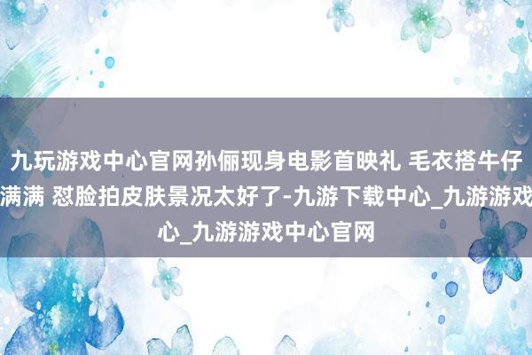 九玩游戏中心官网孙俪现身电影首映礼 毛衣搭牛仔裤疏忽感满满 怼脸拍皮肤景况太好了-九游下载中心_九游游戏中心官网